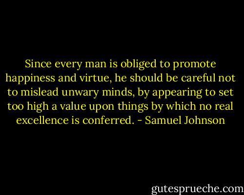 Since every man is obliged to promote happiness and virtue, he should be careful not to mislead unwary minds, by appearing to set too high a value upon things by which no real excellence is conferred. - Samuel Johnson