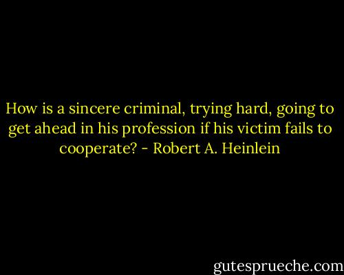 How is a sincere criminal, trying hard, going to get ahead in his profession if his victim fails to cooperate? - Robert A. Heinlein