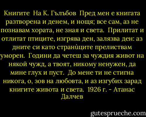 Книгите<br /><br />На К. Гълъбов<br /><br />Пред мен е книгата разтворена<br />и денем, и нощя;<br />все сам, аз не познавам хората,<br />не зная и света.<br /><br />Прилитат и отлитат птиците,<br />изгрява ден, залязва ден:<br />аз дните си като странùците<br />прелиствам уморен.<br /><br />Години да четеш за чуждия<br />живот на някой чужд,<br />а твоят, никому ненужен,<br />да мине глух и пуст.<br /><br />До мене ти не стигна никога,<br />о, зов на любовта,<br />и аз изгубих зарад книгите<br />живота и света.<br /><br />1926 г. - Атанас Далчев