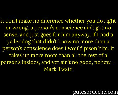 it don’t make no diference whether you do right or wrong, a person’s conscience ain’t got no sense, and just goes for him anyway. If I had a yaller dog that didn’t know no more than a person’s conscience does I would pison him. It takes up more room than all the rest of a person’s insides, and yet ain’t no good, nohow. - Mark Twain