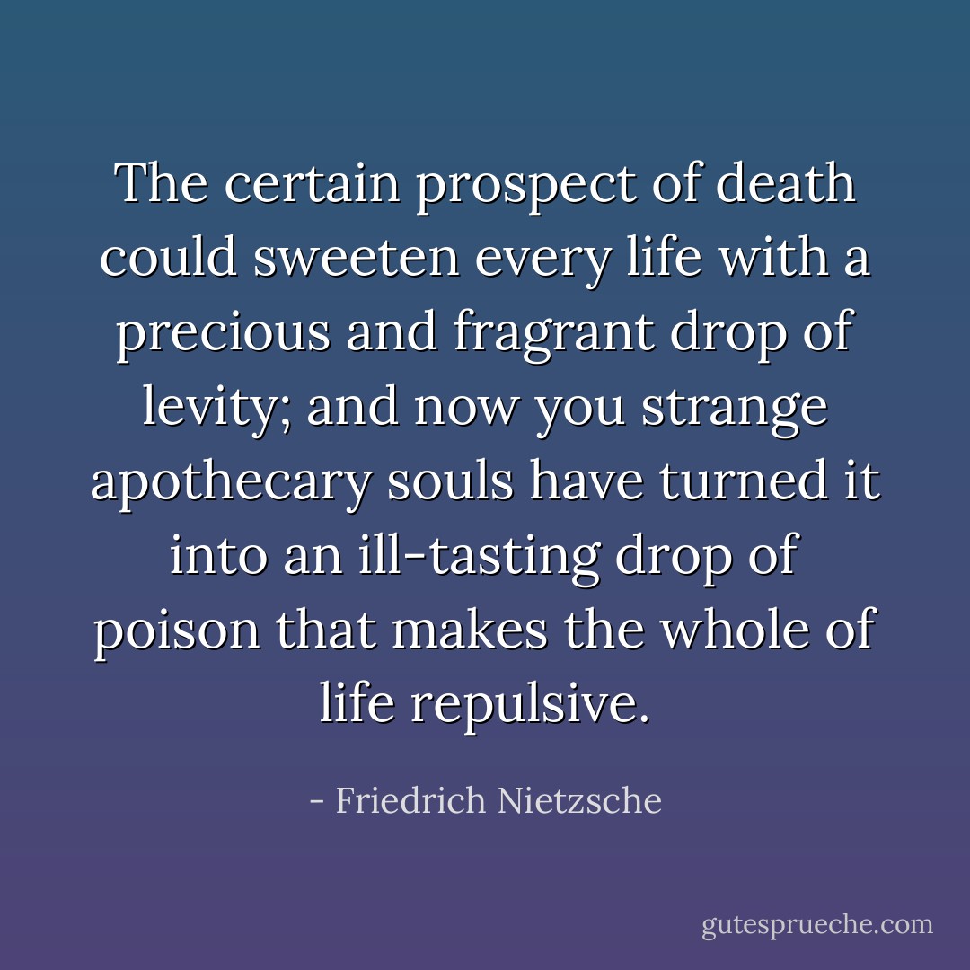 The certain prospect of death could sweeten every life with a precious and fragrant drop of levity; and now you strange apothecary souls have turned it into an ill-tasting drop of poison that makes the whole of life repulsive. - Friedrich Nietzsche