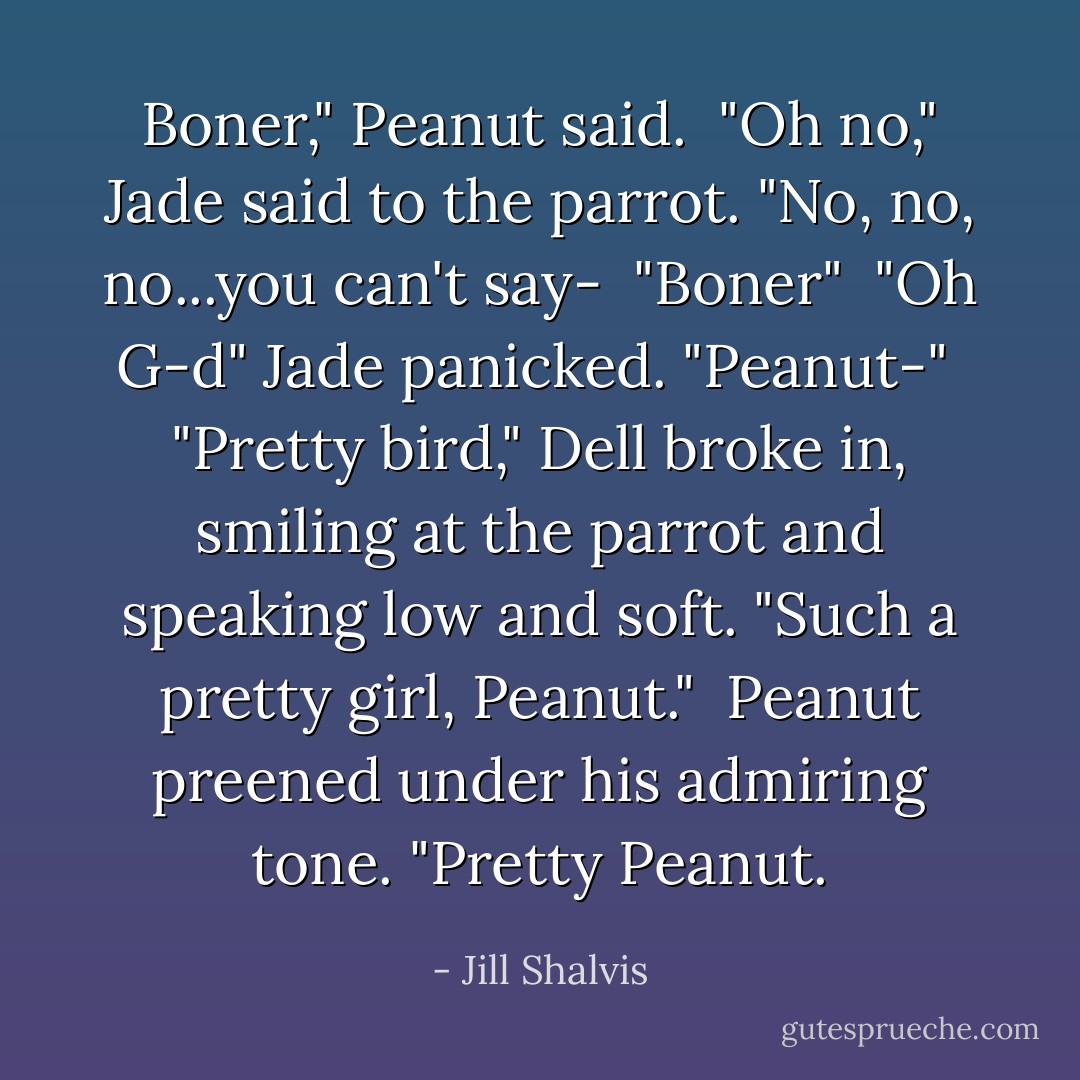 Boner," Peanut said.<br /><br />"Oh no," Jade said to the parrot. "No, no, no...you can't say-<br /><br />"Boner"<br /><br />"Oh G-d" Jade panicked. "Peanut-"<br /><br />"Pretty bird," Dell broke in, smiling at the parrot and speaking low and soft. "Such a pretty girl, Peanut."<br /><br />Peanut preened under his admiring tone. "Pretty Peanut. - Jill Shalvis