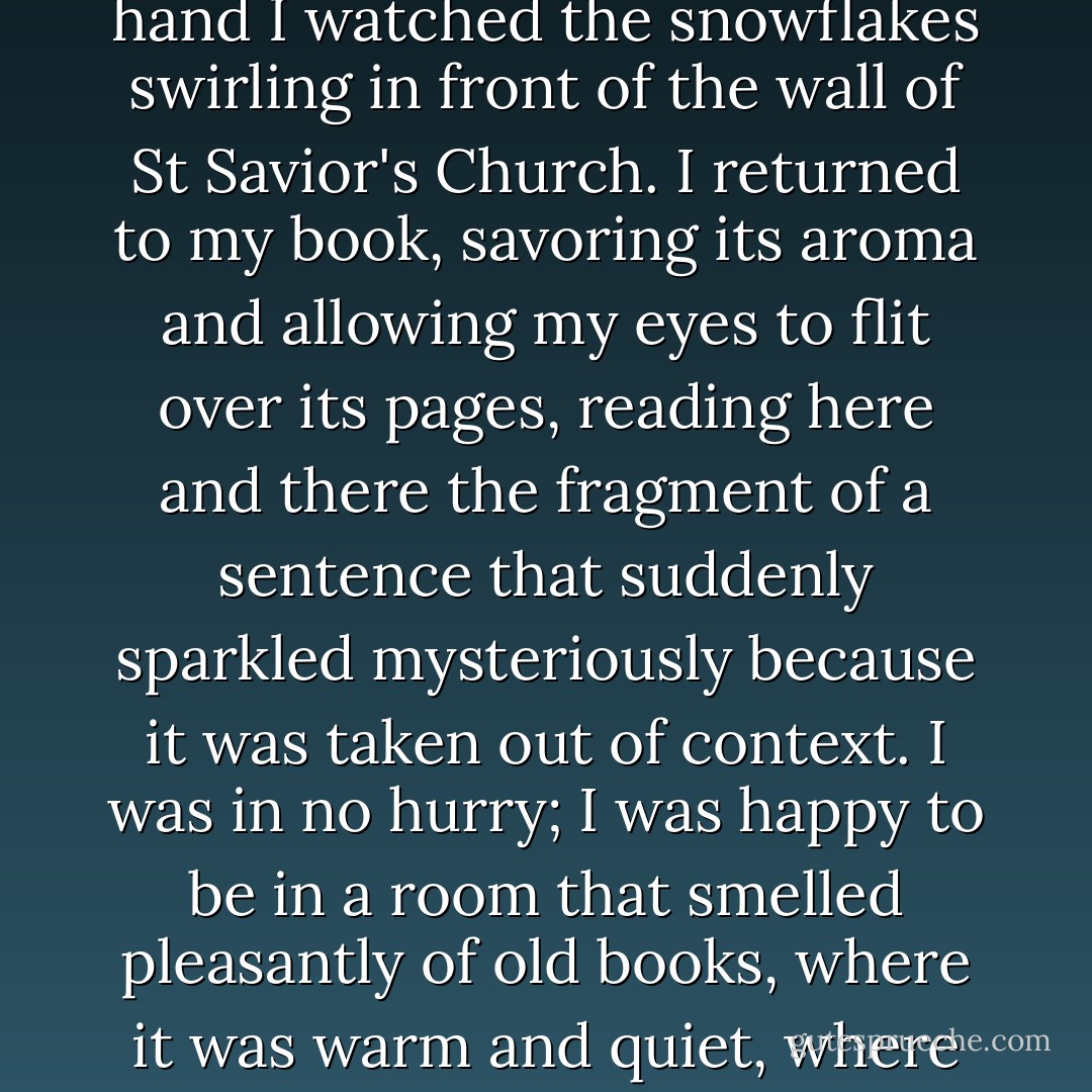 I was walking up and down the rows of books at the antiquarian bookseller's in Karlova Street. Now and then I would take a look out the shop window. It started to snow heavily; holding a book in my hand I watched the snowflakes swirling in front of the wall of St Savior's Church. I returned to my book, savoring its aroma and allowing my eyes to flit over its pages, reading here and there the fragment of a sentence that suddenly sparkled mysteriously because it was taken out of context. I was in no hurry; I was happy to be in a room that smelled pleasantly of old books, where it was warm and quiet, where the pages rustled as they were turned, as if the books were sighing in their sleep. I was glad I didn't have to go out into the darkness and the snowstorm. - Wiesław Myśliwski