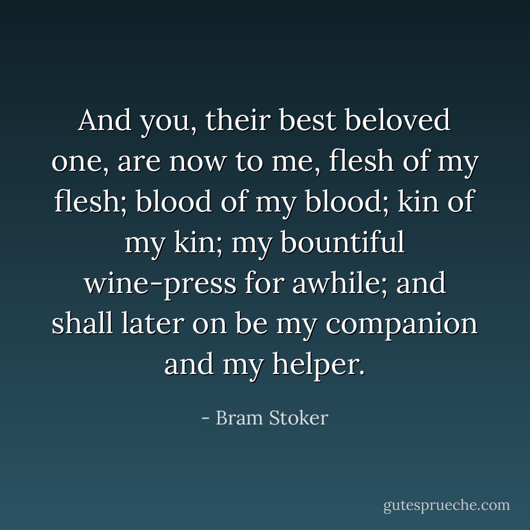 And you, their best beloved one, are now to me, flesh of my flesh; blood of my blood; kin of my kin; my bountiful wine-press for awhile; and shall later on be my companion and my helper. - Bram Stoker