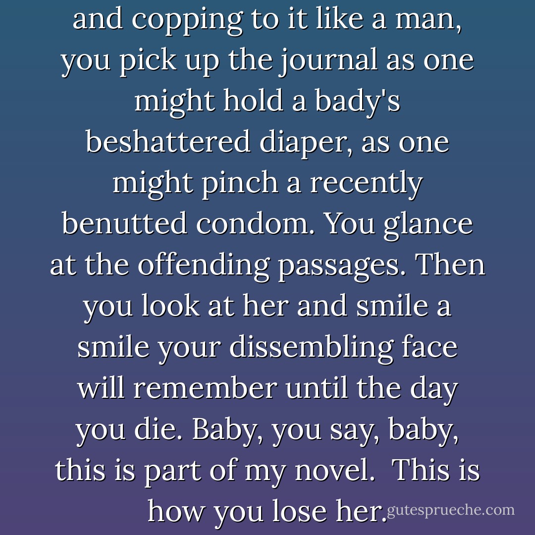 Instead of lowering your head and copping to it like a man, you pick up the journal as one might hold a bady's beshattered diaper, as one might pinch a recently benutted condom. You glance at the offending passages. Then you look at her and smile a smile your dissembling face will remember until the day you die. Baby, you say, baby, this is part of my novel.<br /><br />This is how you lose her. - Junot Díaz