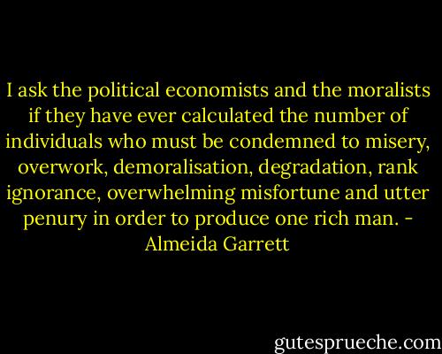 I ask the political economists and the moralists if they have ever calculated the number of individuals who must be condemned to misery, overwork, demoralisation, degradation, rank ignorance, overwhelming misfortune and utter penury in order to produce one rich man. - Almeida Garrett