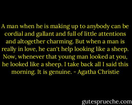 A man when he is making up to anybody can be cordial and gallant and full of little attentions and altogether charming. But when a man is really in love, he can't help looking like a sheep. Now, whenever that young man looked at you, he looked like a sheep. I take back all I said this morning. It is genuine. - Agatha Christie