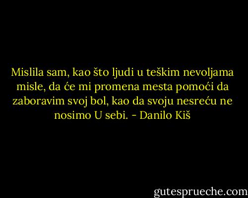 Mislila sam, kao što ljudi u teškim nevoljama misle, da će mi promena mesta pomoći da zaboravim svoj bol, kao da svoju nesreću ne nosimo U sebi. - Danilo Kiš