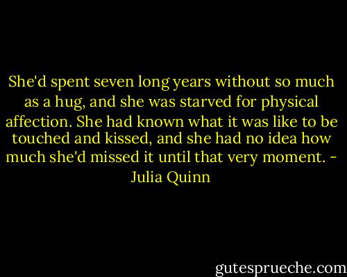 She'd spent seven long years without so much as a hug, and she was starved for physical affection. She had known what it was like to be touched and kissed, and she had no idea how much she'd missed it until that very moment. - Julia Quinn
