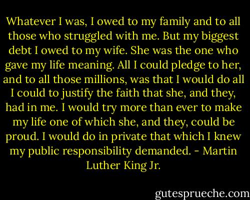 Whatever I was, I owed to my family and to all those who struggled with me. But my biggest debt I owed to my wife. She was the one who gave my life meaning. All I could pledge to her, and to all those millions, was that I would do all I could to justify the faith that she, and they, had in me. I would try more than ever to make my life one of which she, and they, could be proud. I would do in private that which I knew my public responsibility demanded. - Martin Luther King Jr.