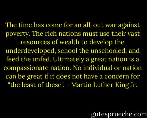 The time has come for an all-out war against poverty. The rich nations must use their vast resources of wealth to develop the underdeveloped, school the unschooled, and feed the unfed. Ultimately a great nation is a compassionate nation. No individual or nation can be great if it does not have a concern for "the least of these". - Martin Luther King Jr.