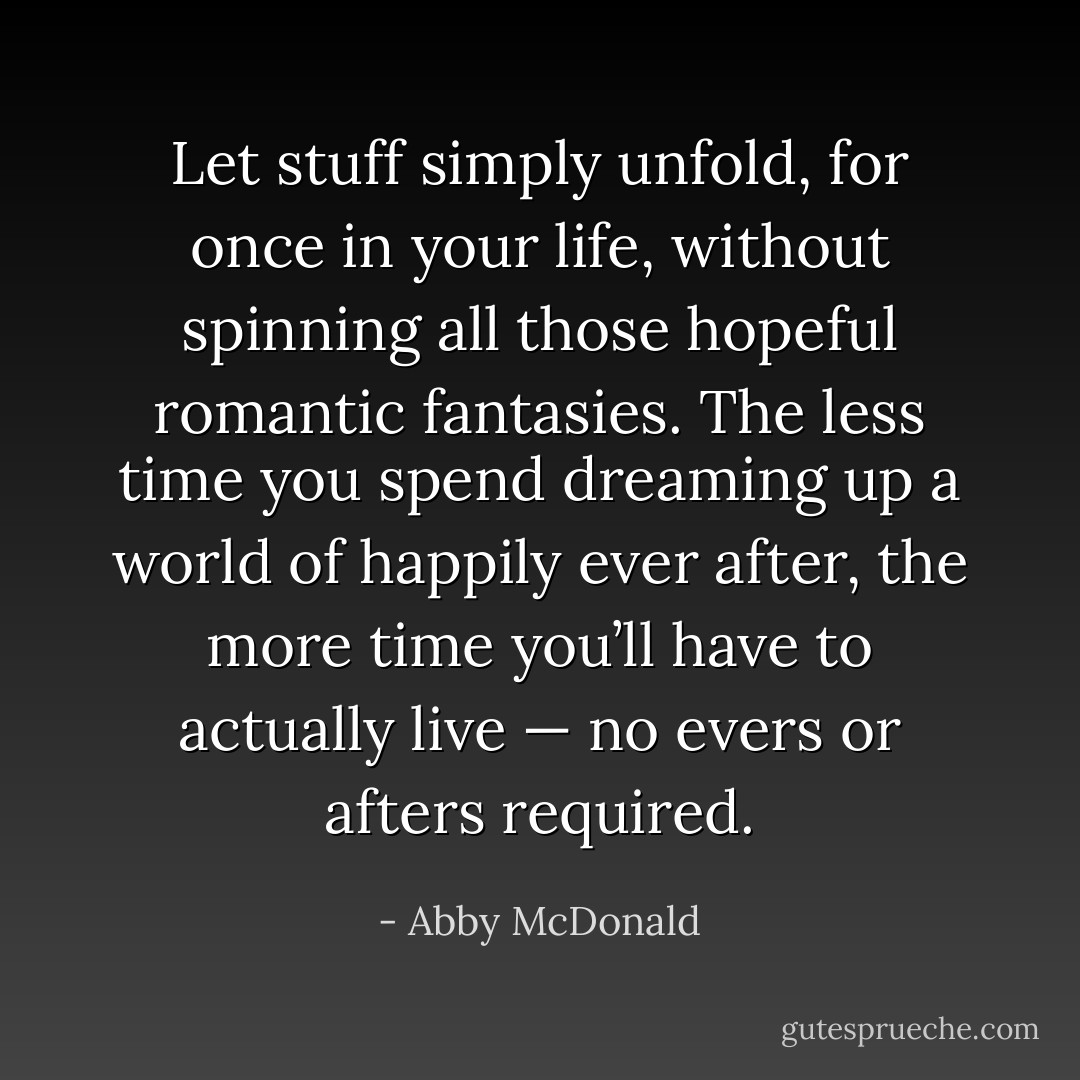 Let stuff simply unfold, for once in your life, without spinning all those hopeful romantic fantasies. The less time you spend dreaming up a world of happily ever after, the more time you’ll have to actually live — no evers or afters required. - Abby McDonald