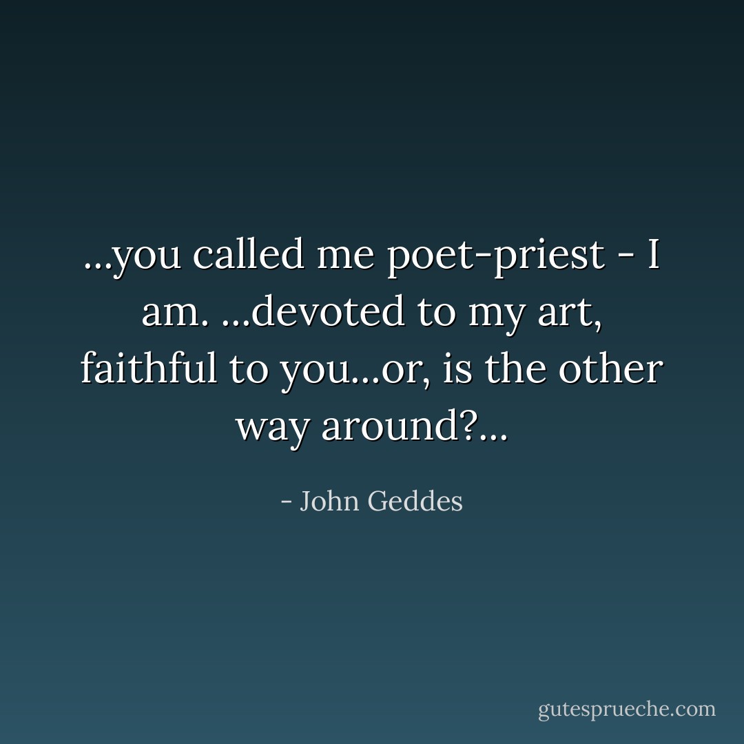 ...you called me poet-priest - I am. ...devoted to my art, faithful to you...or, is the other way around?... - John Geddes