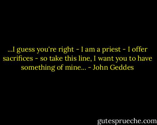 ...I guess you're right - I am a priest - I offer sacrifices - so take this line, I want you to have something of mine... - John Geddes