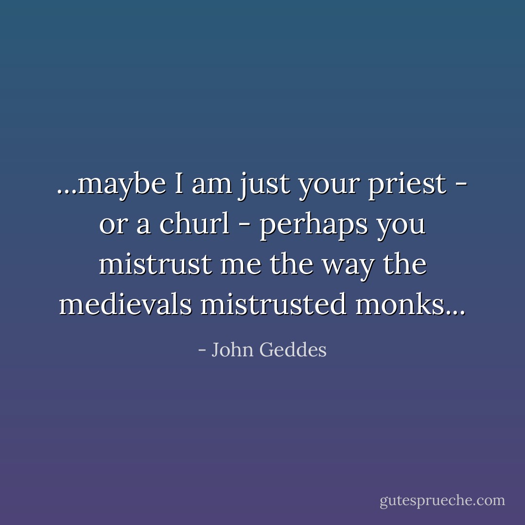 ...maybe I am just your priest - or a churl - perhaps you mistrust me the way the medievals mistrusted monks... - John Geddes