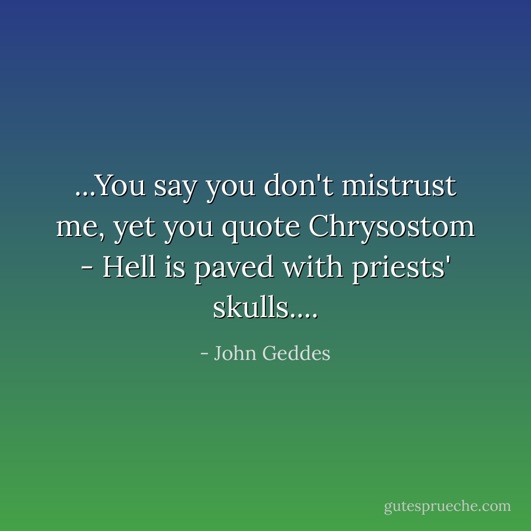 ...You say you don't mistrust me, yet you quote Chrysostom - Hell is paved with priests' skulls.... - John Geddes