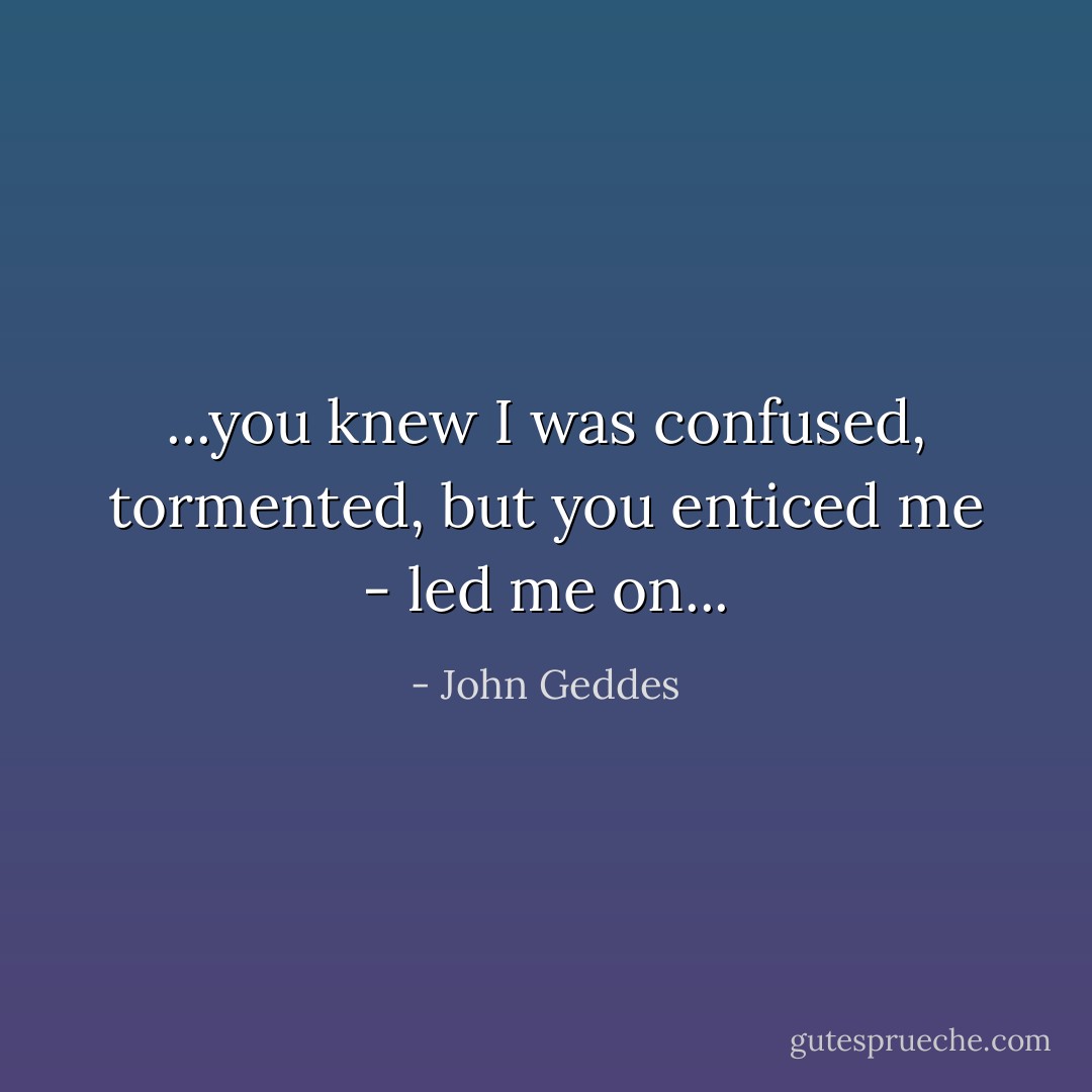 ...you knew I was confused, tormented, but you enticed me - led me on... - John Geddes