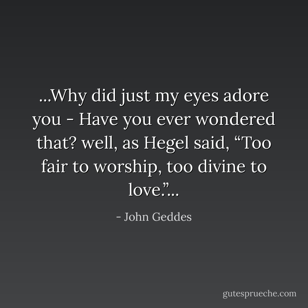 ...Why did just my eyes adore you - Have you ever wondered that? well, as Hegel said, “Too fair to worship, too divine to love.”... - John Geddes