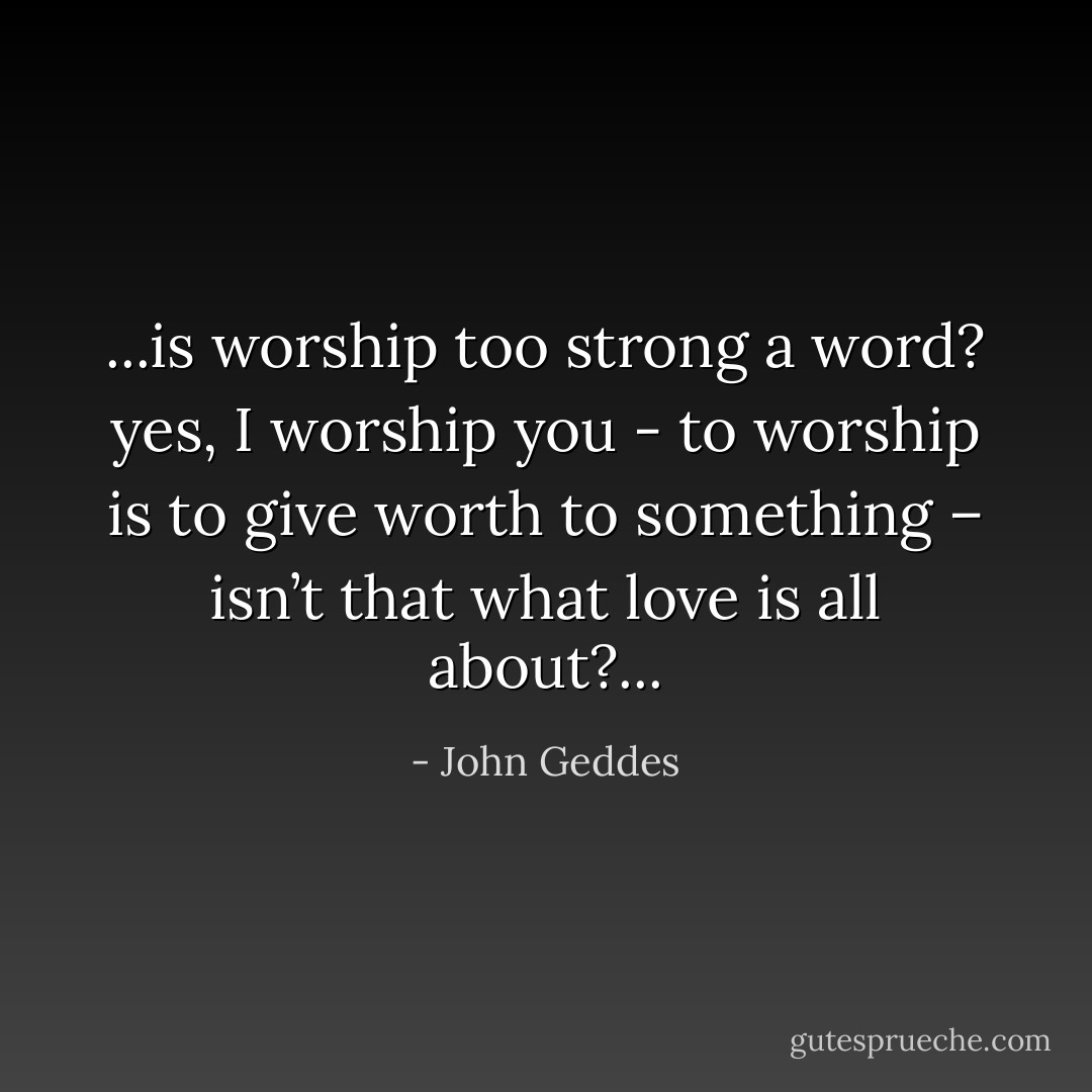 ...is worship too strong a word? yes, I worship you - to worship is to give worth to something – isn’t that what love is all about?... - John Geddes