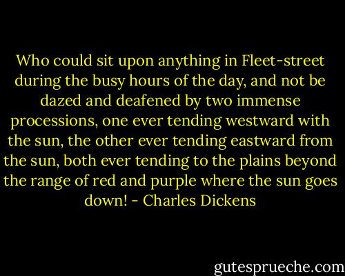 Who could sit upon anything in Fleet-street during the busy hours of the day, and not be dazed and deafened by two immense processions, one ever tending westward with the sun, the other ever tending eastward from the sun, both ever tending to the plains beyond the range of red and purple where the sun goes down! - Charles Dickens