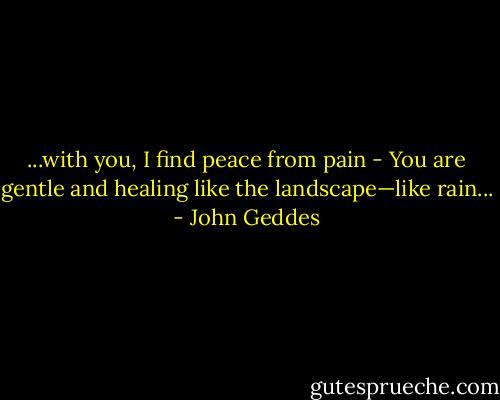 ...with you, I find peace from pain - You are gentle and healing like the landscape—like rain... - John Geddes