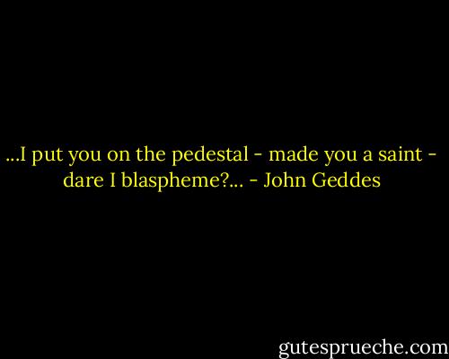 ...I put you on the pedestal - made you a saint - dare I blaspheme?... - John Geddes