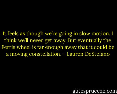 It feels as though we’re going in slow motion. I think we’ll never get away. But eventually the Ferris wheel is far enough away that it could be a moving constellation. - Lauren DeStefano