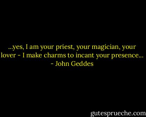 ...yes, I am your priest, your magician, your lover - I make charms to incant your presence... - John Geddes