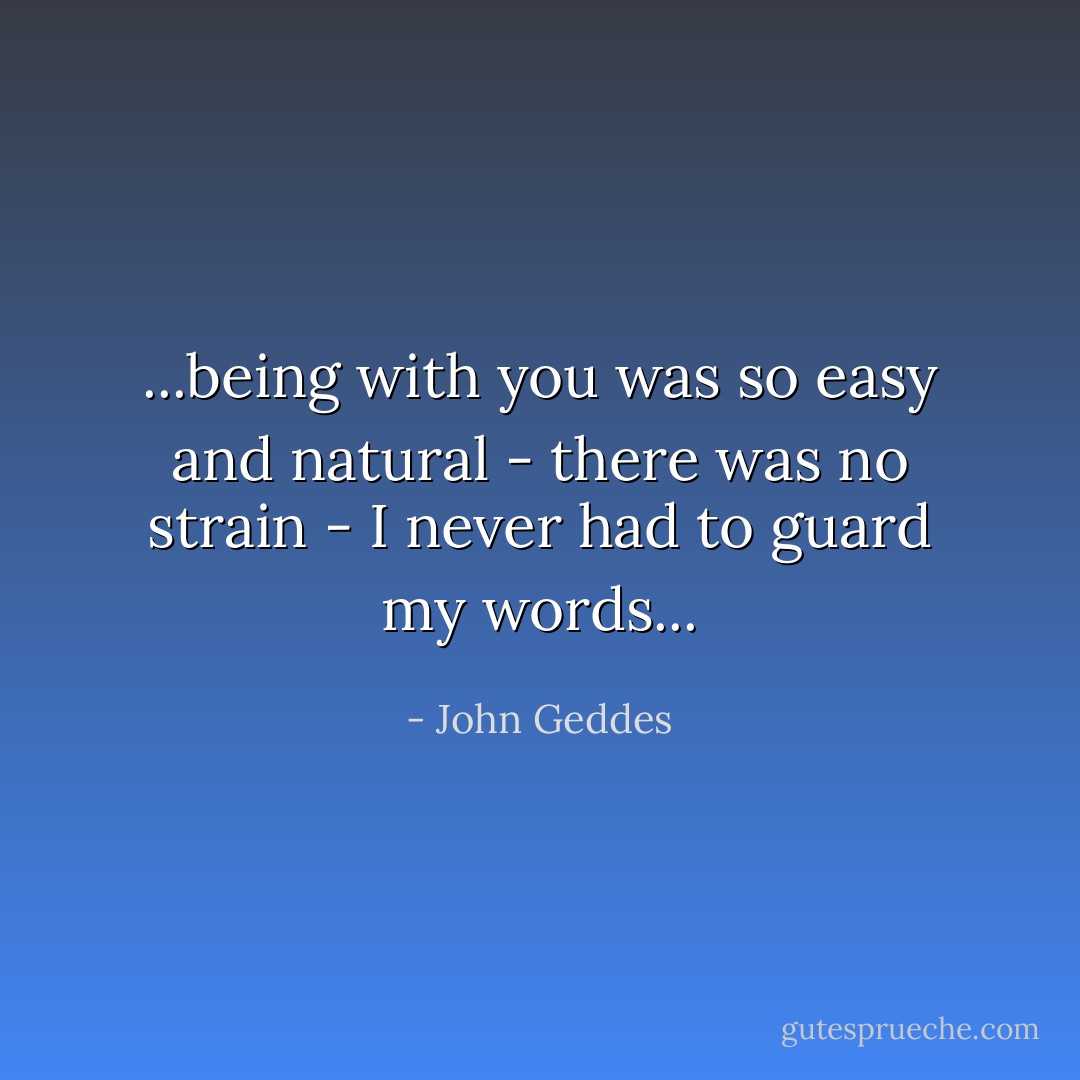 ...being with you was so easy and natural - there was no strain - I never had to guard my words... - John Geddes