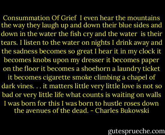 Consummation Of Grief<br /><br />I even hear the mountains<br />the way they laugh<br />up and down their blue sides<br />and down in the water<br />the fish cry<br />and the water <br />is their tears.<br />I listen to the water<br />on nights I drink away<br />and the sadness becomes so great<br />I hear it in my clock<br />it becomes knobs upon my dresser<br />it becomes paper on the floor<br />it becomes a shoehorn<br />a laundry ticket<br />it becomes<br />cigarette smoke<br />climbing a chapel of dark vines. . .<br />it matters little<br />very little love is not so bad<br />or very little life<br />what counts<br />is waiting on walls<br />I was born for this<br />I was born to hustle roses down the avenues of the dead. - Charles Bukowski