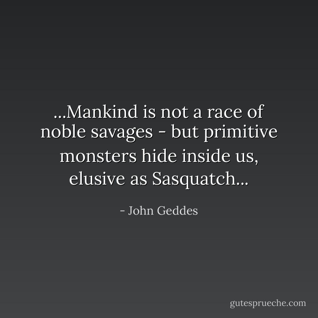 ...Mankind is not a race of noble savages - but primitive monsters hide inside us, elusive as Sasquatch... - John Geddes