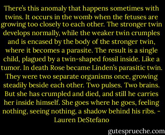 There’s this anomaly that happens sometimes with twins. It occurs in the womb when the fetuses are growing too closely to each other. The stronger twin develops normally, while the weaker twin crumples and is encased by the body of the stronger twin, where it becomes a parasite. The result is a single child, plagued by a twin-shaped fossil inside. Like a tumor.<br />In death Rose became Linden’s parasitic twin. They were two separate organisms once, growing steadily beside each other. Two pulses. Two brains. But she has crumpled and died, and still he carries her inside himself. She goes where he goes, feeling nothing, seeing nothing, a shadow behind his ribs. - Lauren DeStefano