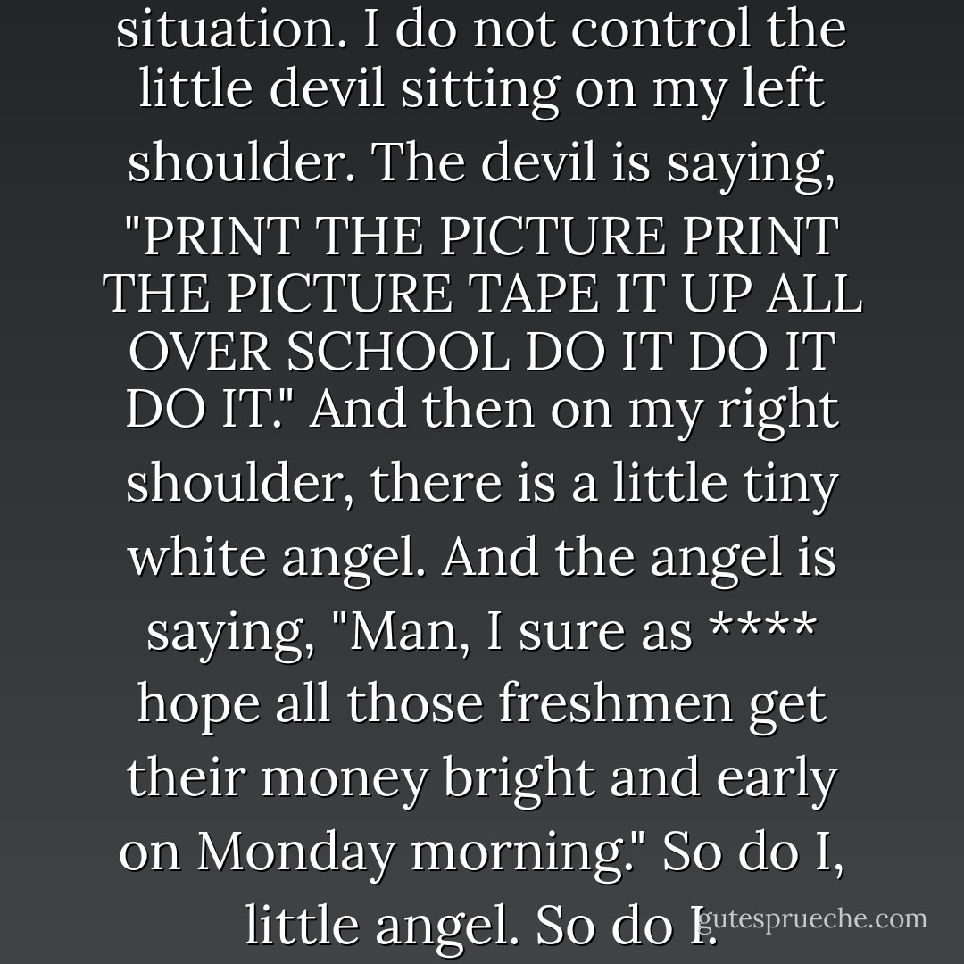But you see, I am in a similar situation. I do not control the little devil sitting on my left shoulder. The devil is saying, "PRINT THE PICTURE PRINT THE PICTURE TAPE IT UP ALL OVER SCHOOL DO IT DO IT DO IT." And then on my right shoulder, there is a little tiny white angel. And the angel is saying, "Man, I sure as **** hope all those freshmen get their money bright and early on Monday morning."<br />So do I, little angel. So do I. - John Green