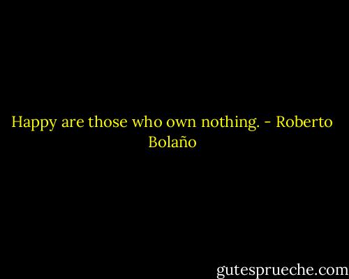 Happy are those who own nothing. - Roberto Bolaño
