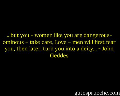 ...but you - women like you are dangerous- ominous – take care, Love – men will first fear you, then later, turn you into a deity... - John Geddes