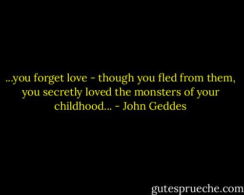...you forget love - though you fled from them, you secretly loved the monsters of your childhood... - John Geddes