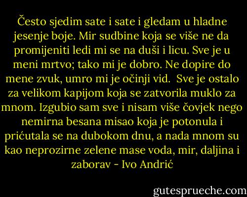 Često sjedim sate i sate i gledam u hladne jesenje boje.<br />Mir sudbine koja se više ne da promijeniti ledi mi se na duši i licu. Sve je u meni mrtvo; tako mi je dobro. Ne dopire do mene zvuk, umro mi je očinji vid. <br />Sve je ostalo za velikom kapijom koja se zatvorila muklo za mnom. Izgubio sam sve i nisam više čovjek nego nemirna besana misao koja je potonula i prićutala se na dubokom dnu, a nada mnom su kao neprozirne zelene mase voda, mir, daljina i zaborav - Ivo Andrić