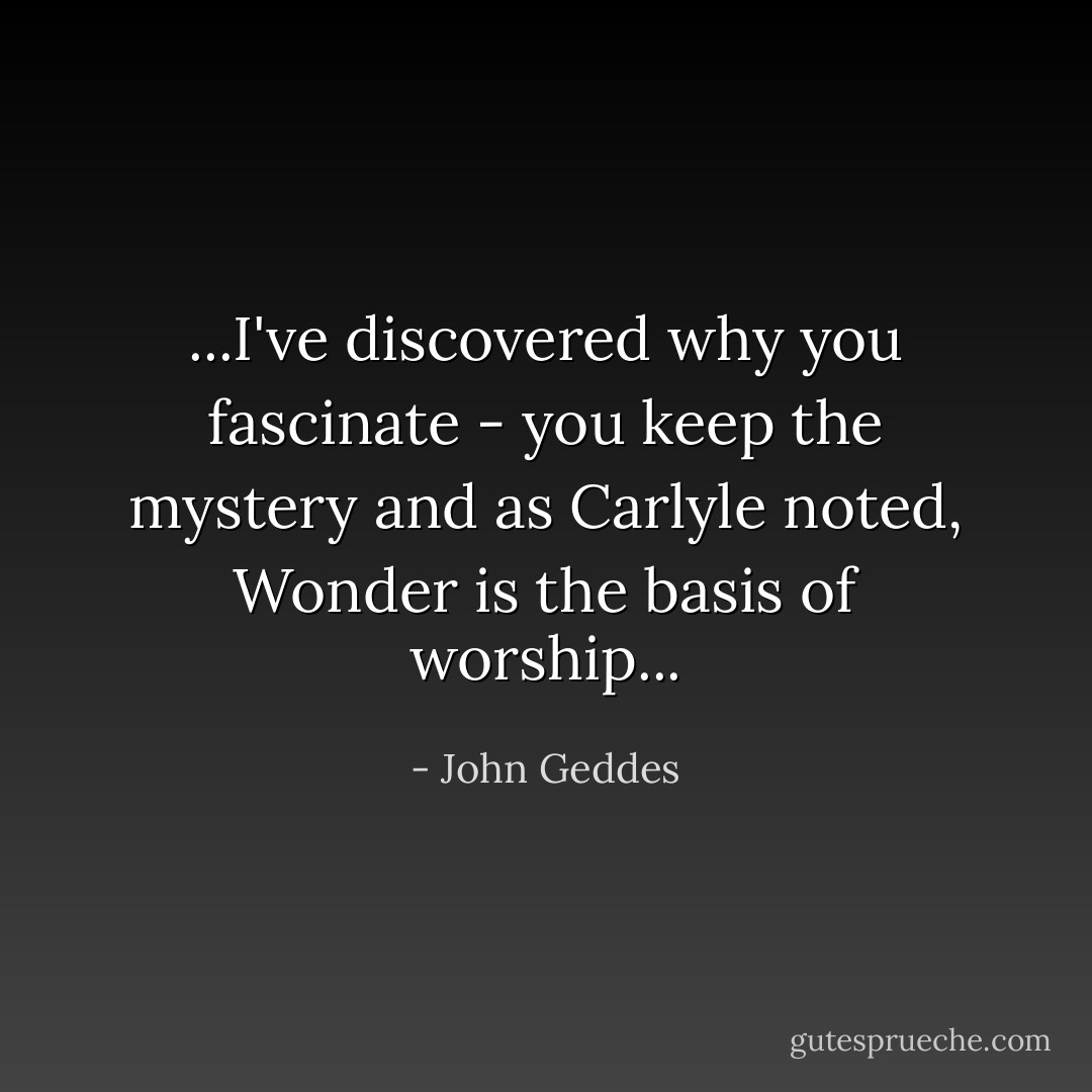 ...I've discovered why you fascinate - you keep the mystery and as Carlyle noted, Wonder is the basis of worship... - John Geddes