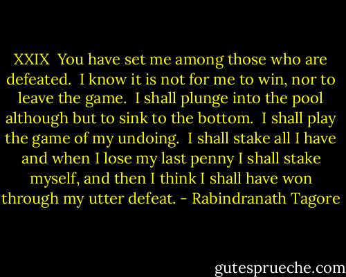 XXIX<br /><br />You have set me among those who are defeated.<br /><br />I know it is not for me to win, nor to leave the game.<br /><br />I shall plunge into the pool although but to sink to the bottom.<br /><br />I shall play the game of my undoing.<br /><br />I shall stake all I have and when I lose my last penny I shall stake myself, and then I think I shall have won through my utter defeat. - Rabindranath Tagore