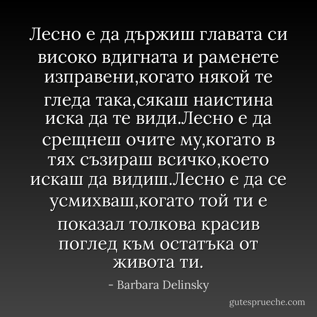 Лесно е да държиш главата си високо вдигната и раменете изправени,когато някой те гледа така,сякаш наистина иска да те види.Лесно е да срещнеш очите му,когато в тях съзираш всичко,което искаш да видиш.Лесно е да се усмихваш,когато той ти е показал толкова красив поглед към остатъка от живота ти. - Barbara Delinsky