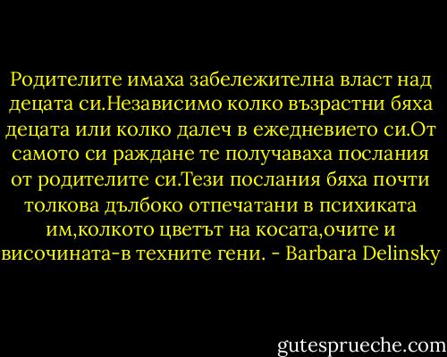 Родителите имаха забележителна власт над децата си.Независимо колко възрастни бяха децата или колко далеч в ежедневието си.От самото си раждане те получаваха послания от родителите си.Тези послания бяха почти толкова дълбоко отпечатани в психиката им,колкото цветът на косата,очите и височината-в техните гени. - Barbara Delinsky
