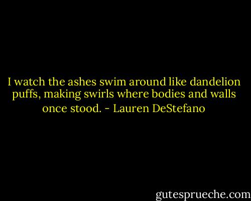 I watch the ashes swim around like dandelion puffs, making swirls where bodies and walls once stood. - Lauren DeStefano