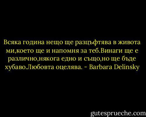 Всяка година нещо ще разцъфтява в живота ми,което ще и напомня за теб.Винаги ще е различно,някога едно и също,но ще бъде хубаво.Любовта оцелява. - Barbara Delinsky