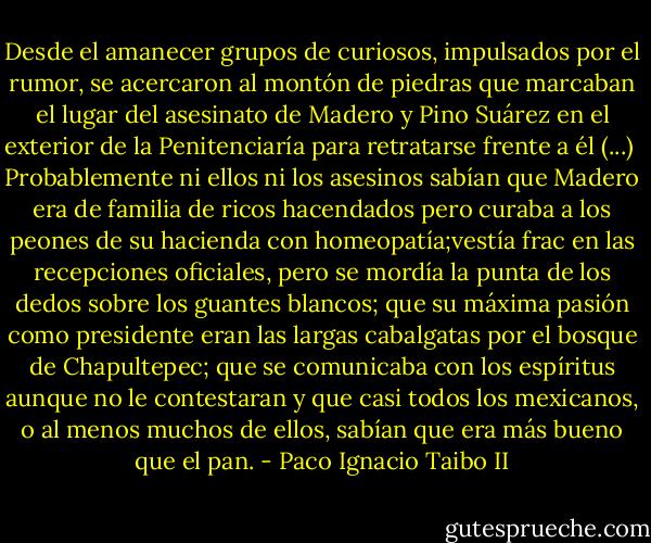 Desde el amanecer grupos de curiosos, impulsados por el rumor, se acercaron al montón de piedras que marcaban el lugar del asesinato de Madero y Pino Suárez en el exterior de la Penitenciaría para retratarse frente a él (...)<br /><br />Probablemente ni ellos ni los asesinos sabían que Madero era de familia de ricos hacendados pero curaba a los peones de su hacienda con homeopatía;vestía frac en las recepciones oficiales, pero se mordía la punta de los dedos sobre los guantes blancos; que su máxima pasión como presidente eran las largas cabalgatas por el bosque de Chapultepec; que se comunicaba con los espíritus aunque no le contestaran y que casi todos los mexicanos, o al menos muchos de ellos, sabían que era más bueno que el pan. - Paco Ignacio Taibo II