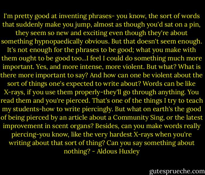 I'm pretty good at inventing phrases- you know, the sort of words that suddenly make you jump, almost as though you'd sat on a pin, they seem so new and exciting even though they're about something hypnopaedically obvious. But that doesn't seem enough. It's not enough for the phrases to be good; what you make with them ought to be good too...I feel I could do something much more important. Yes, and more intense, more violent. But what? What is there more important to say? And how can one be violent about the sort of things one's expected to write about? Words can be like X-rays, if you use them properly-they'll go through anything. You read them and you're pierced. That's one of the things I try to teach my students-how to write piercingly. But what on earth's the good of being pierced by an article about a Community Sing, or the latest improvement in scent organs? Besides, can you make words really piercing-you know, like the very hardest X-rays when you're writing about that sort of thing? Can you say something about nothing? - Aldous Huxley
