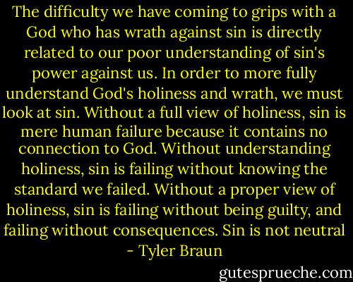 The difficulty we have coming to grips with a God who has wrath against sin is directly related to our poor understanding of sin's power against us. In order to more fully understand God's holiness and wrath, we must look at sin. Without a full view of holiness, sin is mere human failure because it contains no connection to God. Without understanding holiness, sin is failing without knowing the standard we failed. Without a proper view of holiness, sin is failing without being guilty, and failing without consequences. Sin is not neutral - Tyler Braun