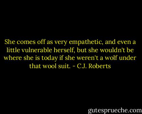She comes off as very empathetic, and even a little vulnerable herself, but she wouldn't be where she is today if she weren't a wolf under that wool suit. - C.J. Roberts
