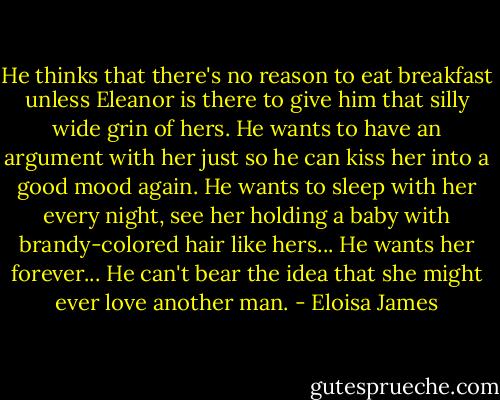 He thinks that there's no reason to eat breakfast unless Eleanor is there to give him that silly wide grin of hers. He wants to have an argument with her just so he can kiss her into a good mood again. He wants to sleep with her every night, see her holding a baby with brandy-colored hair like hers... He wants her forever... He can't bear the idea that she might ever love another man. - Eloisa James
