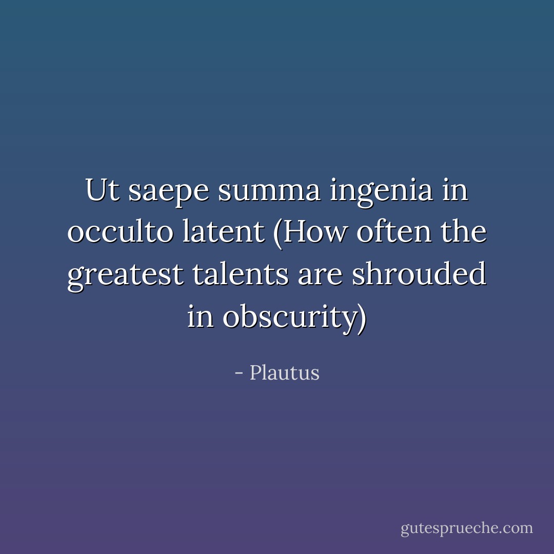 Ut saepe summa ingenia in occulto latent (How often the greatest talents are shrouded in obscurity) - Plautus