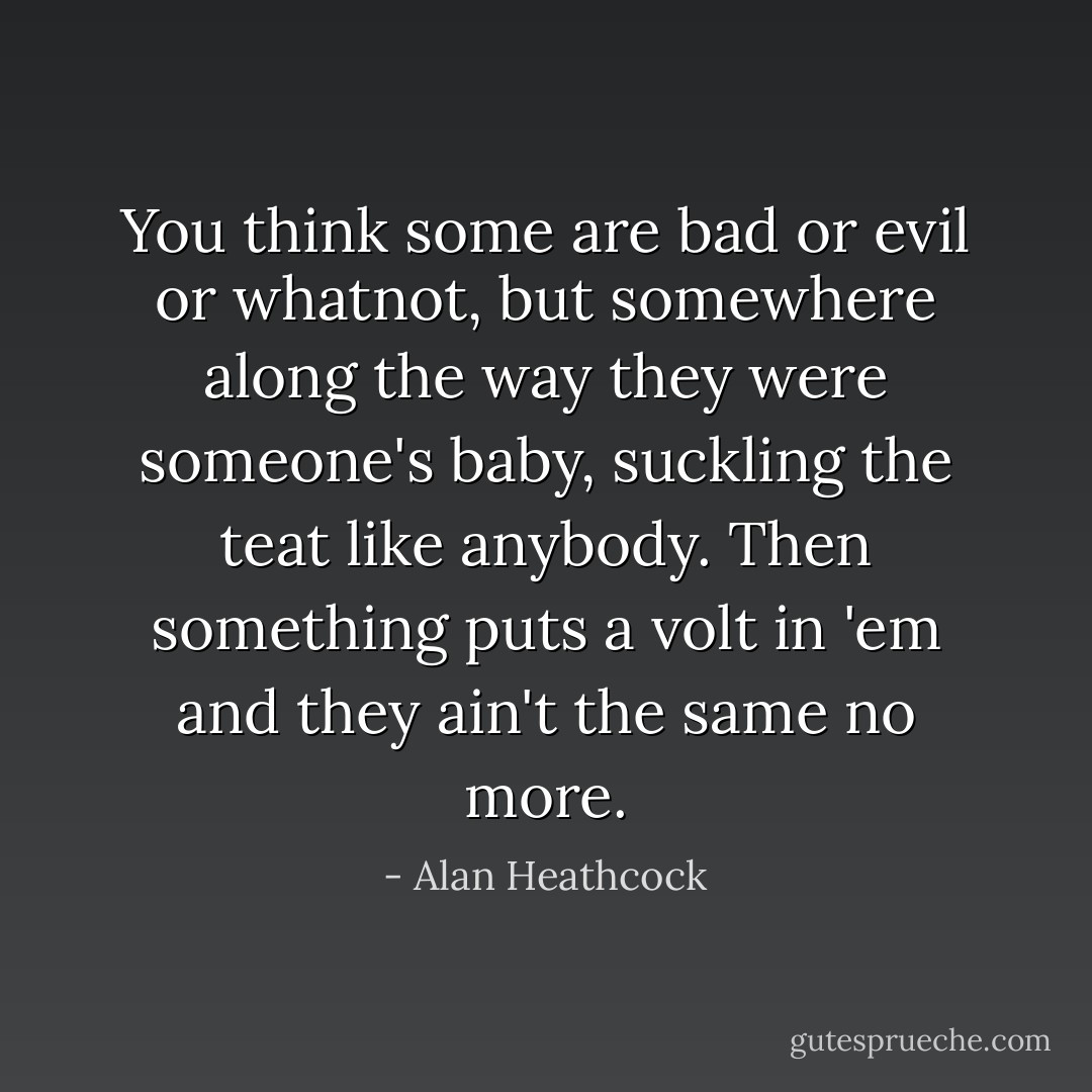 You think some are bad or evil or whatnot, but somewhere along the way they were someone's baby, suckling the teat like anybody. Then something puts a volt in 'em and they ain't the same no more. - Alan Heathcock